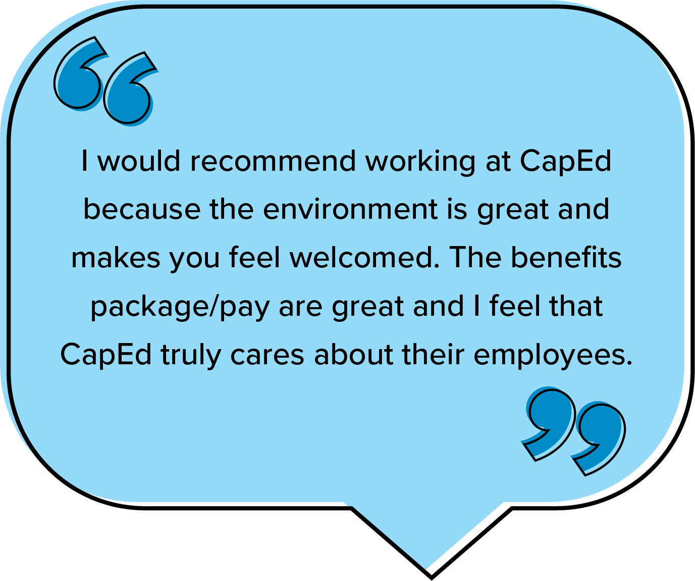 I would recommend working at CapEd because the environment is great and makes you feel welcomed. The benefits package/pay are great and I feel that CapEd truly cares about their employees.