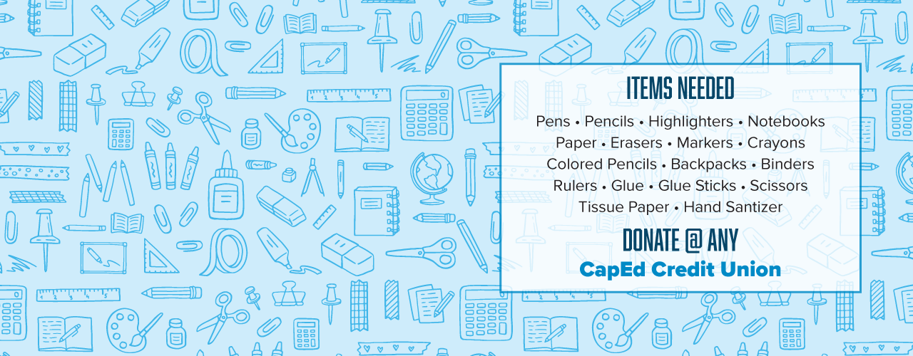 School supply drive items needed: pens, pencils, highlighters, notebooks, paper, erasers, markers, crayons, colored pencils, backpacks, binders, rulers, glue, glue sticks, scissors, tissue paper, and hand sanitizer. Donate at any CapEd Credit Union branch.